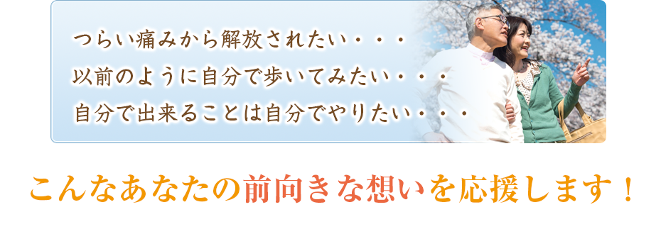 つらい痛みから解放されたい・・・以前のように自分で歩いてみたい・・・自分で出来ることは自分でやりたい・・・こんなあなたの前向きな想いを応援します!