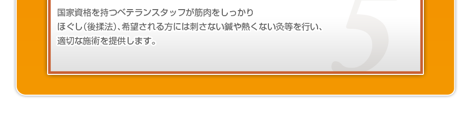 国家資格を持つベテランスタッフが筋肉をしっかりほぐし(後揉法)、希望される方には刺さない鍼や熱くない灸等を行い、適切な施術を提供します。