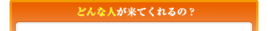 どんな人が来てくれるの??